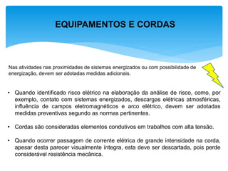 EQUIPAMENTOS E CORDAS 
Nas atividades nas proximidades de sistemas energizados ou com possibilidade de energização, devem ser adotadas medidas adicionais. 
•Quando identificado risco elétrico na elaboração da análise de risco, como, por exemplo, contato com sistemas energizados, descargas elétricas atmosféricas, influência de campos eletromagnéticos e arco elétrico, devem ser adotadas medidas preventivas segundo as normas pertinentes. 
•Cordas são consideradas elementos condutivos em trabalhos com alta tensão. 
•Quando ocorrer passagem de corrente elétrica de grande intensidade na corda, apesar desta parecer visualmente íntegra, esta deve ser descartada, pois perde considerável resistência mecânica.  