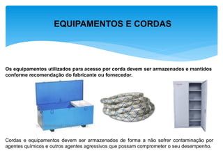EQUIPAMENTOS E CORDAS 
Os equipamentos utilizados para acesso por corda devem ser armazenados e mantidos 
conforme recomendação do fabricante ou fornecedor. 
Cordas e equipamentos devem ser armazenados de forma a não sofrer contaminação por agentes químicos e outros agentes agressivos que possam comprometer o seu desempenho.  