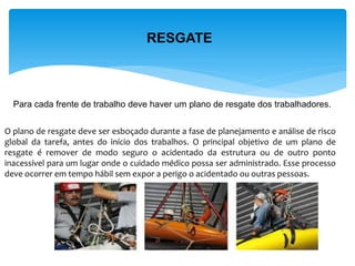RESGATE 
Para cada frente de trabalho deve haver um plano de resgate dos trabalhadores. 
O plano de resgate deve ser esboçado durante a fase de planejamento e análise de risco global da tarefa, antes do início dos trabalhos. O principal objetivo de um plano de resgate é remover de modo seguro o acidentado da estrutura ou de outro ponto inacessível para um lugar onde o cuidado médico possa ser administrado. Esse processo deve ocorrer em tempo hábil sem expor a perigo o acidentado ou outras pessoas.  