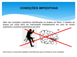 CONDIÇÕES IMPEDITIVAS 
Além das condições impeditivas identificadas na Análise de Risco, o trabalho de acesso por corda deve ser interrompido imediatamente em caso de ventos superiores a quarenta quilômetros por hora. Deve haver no local de trabalho anemômetro para monitorar esta condição.  