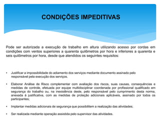 CONDIÇÕES IMPEDITIVAS 
Pode ser autorizada a execução de trabalho em altura utilizando acesso por cordas em condições com ventos superiores a quarenta quilômetros por hora e inferiores a quarenta e seis quilômetros por hora, desde que atendidos os seguintes requisitos: 
•Justificar a impossibilidade do adiamento dos serviços mediante documento assinado pelo responsável pela execução dos serviços. 
•Elaborar Análise de Risco complementar com avaliação dos riscos, suas causas, consequências e medidas de controle, efetuada por equipe multidisciplinar coordenada por profissional qualificado em segurança do trabalho ou, na inexistência deste, pelo responsável pelo cumprimento desta norma, anexada à justificativa, com as medidas de proteção adicionais aplicáveis, assinado por todos os participantes; 
•Implantar medidas adicionais de segurança que possibilitem a realização das atividades; 
•Ser realizada mediante operação assistida pelo supervisor das atividades.  