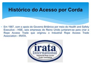 Em 1987, com o apoio do Governo Britânico por meio do Health and Safety Executive - HSE, seis empresas do Reino Unido juntaram-se para criar a Rope Access Trade que originou o Industrial Rope Access Trade Association - IRATA. 
Histórico do Acesso por Corda  