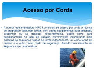 A norma regulamentadora NR-35 considera-se acesso por corda a técnica de progressão utilizando cordas, com outros equipamentos para ascender, descender ou se deslocar horizontalmente, assim como para posicionamento no local de trabalho, normalmente incorporando dois sistemas de segurança fixados de forma independente, um como forma de acesso e o outro como corda de segurança utilizado com cinturão de segurança tipo paraquedista. 
Acesso por Corda  