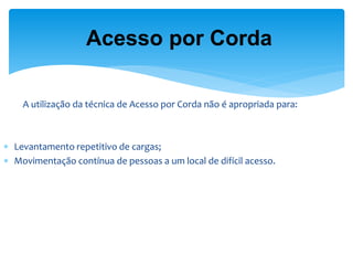 A utilização da técnica de Acesso por Corda não é apropriada para: 
Levantamento repetitivo de cargas; 
Movimentação contínua de pessoas a um local de difícil acesso. 
Acesso por Corda  