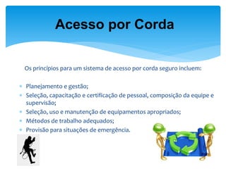 Os princípios para um sistema de acesso por corda seguro incluem: 
Planejamento e gestão; 
Seleção, capacitação e certificação de pessoal, composição da equipe e supervisão; 
Seleção, uso e manutenção de equipamentos apropriados; 
Métodos de trabalho adequados; 
Provisão para situações de emergência. 
Acesso por Corda  