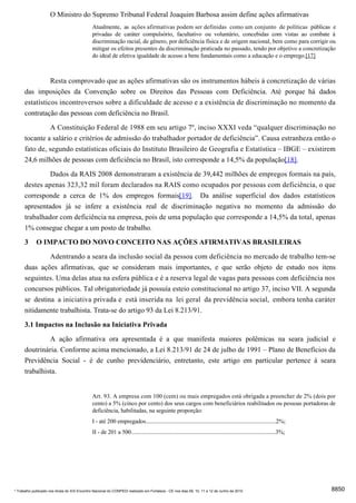 O Ministro do Supremo Tribunal Federal Joaquim Barbosa assim define ações afirmativas
                                              Atualmente, as ações afirmativas podem ser definidas como um conjunto de políticas públicas e
                                              privadas de caráter compulsório, facultativo ou voluntário, concebidas com vistas ao combate à
                                              discriminação racial, de gênero, por deficiência física e de origem nacional, bem como para corrigir ou
                                              mitigar os efeitos presentes da discriminação praticada no passado, tendo por objetivo a concretização
                                              do ideal de efetiva igualdade de acesso a bens fundamentais como a educação e o emprego.[17]



                Resta comprovado que as ações afirmativas são os instrumentos hábeis à concretização de várias
      das imposições da Convenção sobre os Direitos das Pessoas com Deficiência. Até porque há dados
      estatísticos incontroversos sobre a dificuldade de acesso e a existência de discriminação no momento da
      contratação das pessoas com deficiência no Brasil.
               A Constituição Federal de 1988 em seu artigo 7º, inciso XXXI veda “qualquer discriminação no
      tocante a salário e critérios de admissão do trabalhador portador de deficiência”. Causa estranheza então o
      fato de, segundo estatísticas oficiais do Instituto Brasileiro de Geografia e Estatística – IBGE – existirem
      24,6 milhões de pessoas com deficiência no Brasil, isto corresponde a 14,5% da população[18].
               Dados da RAIS 2008 demonstraram a existência de 39,442 milhões de empregos formais na país,
      destes apenas 323,32 mil foram declarados na RAIS como ocupados por pessoas com deficiência, o que
      corresponde a cerca de 1% dos empregos formais[19]. Da análise superficial dos dados estatísticos
      apresentados já se infere a existência real de discriminação negativa no momento da admissão do
      trabalhador com deficiência na empresa, pois de uma população que corresponde a 14,5% da total, apenas
      1% consegue chegar a um posto de trabalho.
      3      O IMPACTO DO NOVO CONCEITO NAS AÇÕES AFIRMATIVAS BRASILEIRAS
               Adentrando a seara da inclusão social da pessoa com deficiência no mercado de trabalho tem-se
      duas ações afirmativas, que se consideram mais importantes, e que serão objeto de estudo nos itens
      seguintes. Uma delas atua na esfera pública e é a reserva legal de vagas para pessoas com deficiência nos
      concursos públicos. Tal obrigatoriedade já possuía esteio constitucional no artigo 37, inciso VII. A segunda
      se destina a iniciativa privada e está inserida na lei geral da previdência social, embora tenha caráter
      nitidamente trabalhista. Trata-se do artigo 93 da Lei 8.213/91.
      3.1 Impactos na Inclusão na Iniciativa Privada
               A ação afirmativa ora apresentada é a que manifesta maiores polêmicas na seara judicial e
      doutrinária. Conforme acima mencionado, a Lei 8.213/91 de 24 de julho de 1991 – Plano de Benefícios da
      Previdência Social - é de cunho previdenciário, entretanto, este artigo em particular pertence à seara
      trabalhista.


                                              Art. 93. A empresa com 100 (cem) ou mais empregados está obrigada a preencher de 2% (dois por
                                              cento) a 5% (cinco por cento) dos seus cargos com beneficiários reabilitados ou pessoas portadoras de
                                              deficiência, habilitadas, na seguinte proporção:
                                              I - até 200 empregados...........................................................................................2%;
                                              II - de 201 a 500.....................................................................................................3%;




* Trabalho publicado nos Anais do XIX Encontro Nacional do CONPEDI realizado em Fortaleza - CE nos dias 09, 10, 11 e 12 de Junho de 2010                                  8850
 