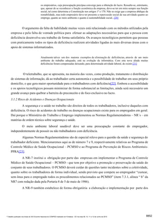 os empresários, cuja preocupação precípua converge para a obtenção do lucro. Ressalte-se, entretanto,
                                              que, apesar de se reconhecer a função econômica da empresa, deve-se ter em mira sempre sua função
                                              social, tal como determina a Constituição nos artigos 1º e 170. Não se exige que a empresa abdique da
                                              rentabilidade, mas todo empresário deve ter presente a repercussão social de sua atividade quanto ao
                                              emprego, quanto ao meio ambiente e quanto à sustentabilidade social...[20]


                     O argumento da falta de habilidade muitas vezes está relacionado com os métodos utilizados pela
      empresa e pela falta de vontade política para efetuar as adaptações necessárias para que a pessoa com
      deficiência desenvolva seu trabalho de forma satisfatória. Os avanços tecnológicos permitem que pessoas
      com praticamente todos os tipos de deficiência realizem atividades ligadas às mais diversas áreas com o
      apoio de sistemas informatizados.


                                              Atualmente talvez um dos maiores exemplos de eliminação de deficiências, através de um meio
                                              ambiente do trabalho adequado, está na evolução da informática. Com esta nova aliada muitas
                                              deficiências foram compensadas deixando, para determinada atividade laboral, de existir.[21]


               O teletrabalho, que se apresenta, na maioria das vezes, como produção, tratamento e distribuição
      de sistemas de informação, dá ao trabalhador certa autonomia e a possibilidade de trabalhar em seus próprio
      domicílio, o que gera maior oportunidade para o trabalhadores com deficiência[22]. Embora a acessibilidade
      e os apoios tecnológicos possam minimizar de forma substancial as limitações, ainda será necessário um
      grande avanço para quebrar a barreira do preconceito e do foco exclusivo no lucro.
      3.1.2 Risco de Acidentes e Doenças Ocupacionais
               A segurança e a saúde no trabalho são direitos de todos os trabalhadores, inclusive daqueles com
      deficiência. O risco de acidentes de trabalho ou doenças ocupacionais existe para os empregados em geral.
      Daí porque o Ministério do Trabalho e Emprego implementou as Normas Regulamentadoras – NR´s – em
      matérias de ordem técnica sobre segurança e saúde.
              O meio ambiente laboral saudável deve ser uma preocupação constante do empregador,
      independentemente de possuir ou não trabalhadores com deficiência.
               Algumas Normas Regulamentadoras são de especial relevo para a questão da saúde e segurança do
      trabalhador deficiente. Mencionaremos aqui as de número 7 e 9, respectivamente relativas ao Programa de
      Controle Médico de Saúde Ocupacional – PCMSO e ao Programa de Prevenção de Riscos Ambientais-
      PPRA[23].
              A NR-7 institui a obrigação por parte das empresas em implementar o Programa de Controle
      Médico de Saúde Ocupacional – PCMSO - que tem por objetivo a promoção e preservação da saúde do
      conjunto de seus trabalhadores. O PCMSO deverá cuidar de questões tanto incidentes sobre a coletividade,
      quanto sobre os trabalhadores de forma individual, sendo previsto que compete ao empregador “custear,
      sem ônus para o empregado todos os procedimentos relacionados ao PCMSO” (item 7.3.1, alínea “ b” da
      NR7 com redação dada pela Portaria 8 de 5 de maio de 1986).
                     A NR-9 também estabelece de forma obrigatória a elaboração e implementação por parte dos




* Trabalho publicado nos Anais do XIX Encontro Nacional do CONPEDI realizado em Fortaleza - CE nos dias 09, 10, 11 e 12 de Junho de 2010         8852
 