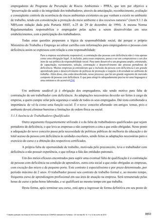 empregadores do Programa de Prevenção de Riscos Ambientais - PPRA, que tem por objetivo a
      “preservação da saúde e da integridade dos trabalhadores, através da antecipação, reconhecimento, avaliação
      e conseqüente controle da ocorrência de riscos ambientais existentes ou que venham a existir no ambiente
      de trabalho, tendo em consideração a proteção do meio ambiente e dos recursos naturais”.(item 9.1.1 da
      NR9,com redação dada pela Portaria SSST, n.25 de 29 de dezembro de 1994). A mesma Norma
      Regulamentadora responsabiliza o empregador pelas ações a serem desenvolvidas em seus
      estabelecimentos, com a participação dos trabalhadores.
               Todas estas questões perpassam a lógica da responsabilidade social, daí porque o próprio
      Ministério do Trabalho e Emprego ao editar cartilha com informações para empregadores e pessoas com
      deficiência assim se expressou com relação a esta responsabilidade:
                                              Para a empresa socialmente responsável, a contratação das pessoas com deficiência não é vista apenas
                                              como uma obrigação legal. A inclusão, para essas empresas, passa a ser um compromisso e um dos
                                              itens de sua política de responsabilidade social. Para tanto desenvolve um programa amplo, estruturado,
                                              de capacitação, recrutamento, seleção, contratação e desenvolvimento das pessoas portadoras de
                                              deficiência. Muitas empresas já entenderam que a inclusão da pessoa com deficiência é um grande
                                              aprendizado para o desenvolvimento de políticas de promoção e respeito à diversidade no ambiente de
                                              trabalho. Além disso, elas estão descobrindo, nesse processo, que há um grande segmento de mercado
                                              composto de pessoas com deficiência. E que para atingi-lo adequadamente precisa ter uma linguagem e
                                              uma estrutura a ele acessível.[24]


              Um ambiente saudável já é obrigação dos empregadores, não sendo motivo para falta de
      contratação de um trabalhador com deficiência. As adaptações necessárias deverão ser feitas à cargo da
      empresa, a quem cumpre zelar pela segurança e saúde de todos os seus empregados. Daí resta corroborado a
      importância de vê-la como uma função social. É o novo conceito aflorando em antigos temas, pois o
      ambiente deverá eliminar barreiras e limitações de ordem física ou social.

      3.1.3 Ausência de Trabalhadores Qualificados
               Outro argumento frequentemente utilizado é a da falta de trabalhadores qualificados que sejam
      portadores de deficiência, o que leva as empresas a não cumprirem a cota a que estão obrigadas. Neste ponto
      a adequação do novo conceito passa pela necessidade de políticas públicas de melhoria da educação e do
      total acesso da pessoa com deficiência às unidades escolares, sendo feitas as adaptações necessárias para o
      exercício do curso e a obtenção dos respectivos certificados.
               A própria falta de oportunidade de trabalho, motivada pelo preconceito, leva o trabalhador com
      deficiência a não possuir experiência, o que reforça a fala das entidades patronais.
               Um dos meios eficazes encontrados para suprir uma eventual falta de qualificação é a contratação
      de pessoas com deficiência na condição de aprendizes, outra cota social a que estão obrigadas as empresas,
      com exceção das micro e de pequeno porte. Este contrato é especialíssimo e por prazo determinado, por
      período máximo de 2 anos. O trabalhador possui seu contrato de trabalho formal e, ao mesmo tempo,
      frequenta curso de aprendizagem profissional em sua área de atuação na empresa. Será remunerado pelas
      horas de curso e pelas horas laboradas, e se qualificará ao mesmo tempo em que trabalha.
                     Desta forma, após terminar seu curso, está apto a ingressar de forma definitiva em seu posto de




* Trabalho publicado nos Anais do XIX Encontro Nacional do CONPEDI realizado em Fortaleza - CE nos dias 09, 10, 11 e 12 de Junho de 2010           8853
 