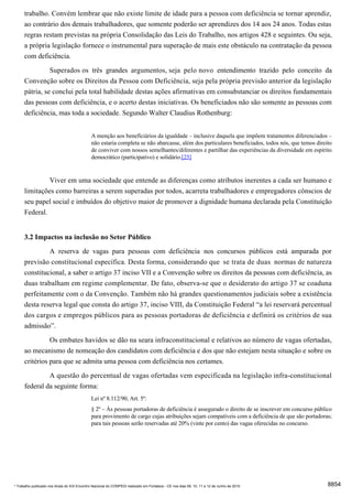 trabalho. Convém lembrar que não existe limite de idade para a pessoa com deficiência se tornar aprendiz,
      ao contrário dos demais trabalhadores, que somente poderão ser aprendizes dos 14 aos 24 anos. Todas estas
      regras restam previstas na própria Consolidação das Leis do Trabalho, nos artigos 428 e seguintes. Ou seja,
      a própria legislação fornece o instrumental para superação de mais este obstáculo na contratação da pessoa
      com deficiência.

                     Superados os três grandes argumentos, seja pelo novo entendimento trazido pelo conceito da
      Convenção sobre os Direitos da Pessoa com Deficiência, seja pela própria previsão anterior da legislação
      pátria, se conclui pela total habilidade destas ações afirmativas em consubstanciar os direitos fundamentais
      das pessoas com deficiência, e o acerto destas iniciativas. Os beneficiados não são somente as pessoas com
      deficiência, mas toda a sociedade. Segundo Walter Claudius Rothenburg:


                                              A menção aos beneficiários da igualdade – inclusive daquela que impõem tratamentos diferenciados –
                                              não estaria completa se não abarcasse, além dos particulares beneficiados, todos nós, que temos direito
                                              de conviver com nossos semelhantes/diferentes e partilhar das experiências da diversidade em espírito
                                              democrático (participativo) e solidário.[25]


                     Viver em uma sociedade que entende as diferenças como atributos inerentes a cada ser humano e
      limitações como barreiras a serem superadas por todos, acarreta trabalhadores e empregadores cônscios de
      seu papel social e imbuídos do objetivo maior de promover a dignidade humana declarada pela Constituição
      Federal.


      3.2 Impactos na inclusão no Setor Público
                     A reserva de vagas para pessoas com deficiência nos concursos públicos está amparada por
      previsão constitucional específica. Desta forma, considerando que se trata de duas normas de natureza
      constitucional, a saber o artigo 37 inciso VII e a Convenção sobre os direitos da pessoas com deficiência, as
      duas trabalham em regime complementar. De fato, observa-se que o desiderato do artigo 37 se coaduna
      perfeitamente com o da Convenção. Também não há grandes questionamentos judiciais sobre a existência
      desta reserva legal que consta do artigo 37, inciso VIII, da Constituição Federal “a lei reservará percentual
      dos cargos e empregos públicos para as pessoas portadoras de deficiência e definirá os critérios de sua
      admissão”.
                Os embates havidos se dão na seara infraconstitucional e relativos ao número de vagas ofertadas,
      ao mecanismo de nomeação dos candidatos com deficiência e dos que não estejam nesta situação e sobre os
      critérios para que se admita uma pessoa com deficiência nos certames.
               A questão do percentual de vagas ofertadas vem especificada na legislação infra-constitucional
      federal da seguinte forma:
                                              Lei nº 8.112/90, Art. 5º:
                                              § 2º – Às pessoas portadoras de deficiência é assegurado o direito de se inscrever em concurso público
                                              para provimento de cargo cujas atribuições sejam compatíveis com a deficiência de que são portadoras;
                                              para tais pessoas serão reservadas até 20% (vinte por cento) das vagas oferecidas no concurso.




* Trabalho publicado nos Anais do XIX Encontro Nacional do CONPEDI realizado em Fortaleza - CE nos dias 09, 10, 11 e 12 de Junho de 2010           8854
 