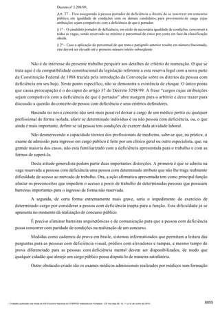 Decreto nº 3.298/99:
                                              Art. 37 – Fica assegurado à pessoa portador de deficiência o direito de se inscrever em concurso
                                              público, em igualdade de condições com os demais candidatos, para provimento de cargo cujas
                                              atribuições sejam compatíveis com a deficiência de que é portador.
                                              § 1º – O candidato portador de deficiência, em razão da necessária igualdade de condições, concorrerá a
                                              todas as vagas, sendo reservado no mínimo o percentual de cinco por cento em face da classificação
                                              obtida.
                                              § 2º – Caso a aplicação do percentual de que trata o parágrafo anterior resulte em número fracionado,
                                              este deverá ser elevado até o primeiro número inteiro subseqüente


               Não é de interesse do presente trabalho perquirir aos detalhes de critério de nomeação. O que se
      trata aqui é da compatibilidade constitucional da legislação referente a esta reserva legal com a nova parte
      da Constituição Federal de 1988 trazida pela introdução da Convenção sobre os direitos da pessoa com
      deficiência em seu bojo. Neste ponto específico, não se demonstra a existência de choque. O único ponto
      que causa preocupação é o do caput do artigo 37 do Decreto 3298/99. A frase “cargos cujas atribuições
      sejam compatíveis com a deficiência de que é portador” abre margem para o arbítrio e deve trazer para
      discussão a questão do conceito de pessoa com deficiência e seus critérios definidores.
                     Baseado no novo conceito não será mais possível deixar a cargo de um médico perito ou qualquer
      profissional de forma isolada, aferir se determinado indivíduo é ou não pessoa com deficiência, ou, o que
      ainda é mais importante, definir se tal pessoa tem condições de exercer dada atividade laboral.
              Não desmerecendo a capacidade técnica dos profissionais de medicina, sabe-se que, na prática, o
      exame de admissão para ingresso em cargo público é feito por um clínico geral ou outro especialista, que, na
      grande maioria dos casos, não está familiarizado com a deficiência apresentada para o trabalho e com as
      formas de superá-la.

               Desta atitude generalista podem partir duas importantes distorções. A primeira é que se admita na
      vaga reservada a pessoas com deficiência uma pessoa com determinado atributo que não lhe traga realmente
      dificuldade de acesso ao mercado de trabalho. Ora, a ação afirmativa apresentada tem como principal função
      afastar os preconceitos que impedem o acesso a posto de trabalho de determinadas pessoas que possuam
      barreiras importantes para o ingresso de forma não reservada.
               A segunda, de certa forma extremamente mais grave, seria o impedimento do exercício de
      determinado cargo por considerar a pessoa com deficiência inapta para a função. Esta dificuldade já se
      apresenta no momento da realização do concurso público.
              É preciso eliminar barreiras arquitetônicas e de comunicação para que a pessoa com deficiência
      possa concorrer com paridade de condições na realização de um concurso.
              Medidas como cadernos de prova em braile, sistemas informatizados que permitam a leitura das
      perguntas para as pessoas com deficiência visual, prédios com elevadores e rampas, e mesmo tempo de
      prova diferenciado para as pessoas com deficiência mental devem ser disponibilizados, de modo que
      qualquer cidadão que almeje um cargo público possa disputá-lo de maneira satisfatória.
                     Outro obstáculo criado são os exames médicos admissionais realizados por médicos sem formação




* Trabalho publicado nos Anais do XIX Encontro Nacional do CONPEDI realizado em Fortaleza - CE nos dias 09, 10, 11 e 12 de Junho de 2010           8855
 