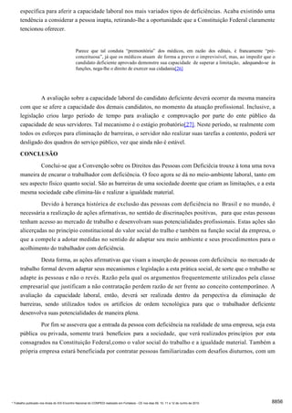 específica para aferir a capacidade laboral nos mais variados tipos de deficiências. Acaba existindo uma
      tendência a considerar a pessoa inapta, retirando-lhe a oportunidade que a Constituição Federal claramente
      tencionou oferecer.


                                              Parece que tal conduta “premonitória” dos médicos, em razão dos editais, é francamente “pré-
                                              conceituosa”, já que os médicos atuam de forma a prever o imprevisível, mas, ao impedir que o
                                              candidato deficiente aprovado demonstre sua capacidade de superar a limitação, adequando-se às
                                              funções, nega-lhe o direito de exercer sua cidadania[26]




             A avaliação sobre a capacidade laboral do candidato deficiente deverá ocorrer da mesma maneira
      com que se afere a capacidade dos demais candidatos, no momento da atuação profissional. Inclusive, a
      legislação criou largo período de tempo para avaliação e comprovação por parte do ente público da
      capacidade de seus servidores. Tal mecanismo é o estágio probatório[27]. Neste período, se realmente com
      todos os esforços para eliminação de barreiras, o servidor não realizar suas tarefas a contento, poderá ser
      desligado dos quadros do serviço público, vez que ainda não é estável.

      CONCLUSÃO
              Conclui-se que a Convenção sobre os Direitos das Pessoas com Deficiêcia trouxe à tona uma nova
      maneira de encarar o trabalhador com deficiência. O foco agora se dá no meio-ambiente laboral, tanto em
      seu aspecto físico quanto social. São as barreiras de uma sociedade doente que criam as limitações, e a esta
      mesma sociedade cabe elimina-lás e realizar a igualdade material.
               Devido à herança histórica de exclusão das pessoas com deficiência no Brasil e no mundo, é
      necessária a realização de ações afirmativas, no sentido de discrinações positivas, para que estas pessoas
      tenham acesso ao mercado de trabalho e desenvolvam suas potencialidades profissionais. Estas ações são
      alicerçadas no princípio constitucional do valor social do tralho e também na função social da empresa, o
      que a compele a adotar medidas no sentido de adaptar seu meio ambiente e seus procedimentos para o
      acolhimento do trabalhador com deficiência.

               Desta forma, as ações afirmativas que visam a inserção de pessoas com deficiência no mercado de
      trabalho formal devem adaptar seus mecanismos e legislação a esta prática social, de sorte que o trabalho se
      adapte às pessoas e não o revés. Razão pela qual os argumentos frequentemente utilizados pela classe
      empresarial que justificam a não contratação perdem razão de ser frente ao conceito contemporâneo. A
      avaliação da capacidade laboral, então, deverá ser realizada dentro da perspectiva da eliminação de
      barreiras, sendo utilizados todos os artifícios de ordem tecnológica para que o trabalhador deficiente
      desenvolva suas potencialidades de maneira plena.
               Por fim se assevera que a entrada da pessoa com deficiência na realidade de uma empresa, seja esta
      pública ou privada, somente trará benefícios para a sociedade, que verá realizados princípios por esta
      consagrados na Constituição Federal,como o valor social do trabalho e a igualdade material. Também a
      própria empresa estará beneficiada por contratar pessoas familiarizadas com desafios diuturnos, com um




* Trabalho publicado nos Anais do XIX Encontro Nacional do CONPEDI realizado em Fortaleza - CE nos dias 09, 10, 11 e 12 de Junho de 2010   8856
 