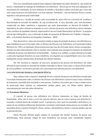 Este novo entendimento proporcionará impactos importantes nas ações afirmativas que tratam do
      acesso e manutenção no emprego do trabalhador com deficiência. Haverá que ser feita uma adequação dos
      mecanismos de contratação, do meio ambiente de trabalho e da própria cultura social para que o foco não
      mais esteja na pessoa com deficiência e em suas supostas “limitações”, mas nas barreiras físicas e sociais
      impostas a estas pessoas pela coletividade.

                     Justifica-se a escolha do assunto pela necessidade de ações efetivas e racionais de combate à
      discriminação no mercado de trabalho, de cuja existência não se ousa discordar, pois resta facilmente
      comprovada em dados estatísticos e argumentos que serão demonstrados no decorrer do trabalho. A
      importância de ações afirmativas baseadas no novo conceito de pessoa com deficiência merece destaque
      como corolário da igualdade material, imprescindível em um Estado Democrático de Direito. A pesquisa
      será do tipo bibliográfica, com a utilização de dados de pesquisas do Ministério do Trabalho e Emprego –
      MTe - e do Instituto Brasileiro de Geografia e Estatística – IBGE.

               Para desenvolver o tema será necessário estudar as regras de proteção da pessoa com deficiência na
      seara trabalhista na nova Convenção sobre os Direitos das Pessoas com Deficiência, na Constituição Federal
      Brasileira de 1988 e na legislação infraconstitucional que trata da efetivação destes direitos assegurados,
      fazendo um inter-relacionamento entre as mesmas. Será realizada uma retrospectiva histórica do tratamento
      e definição de pessoa com deficiência na humanidade. Analisar-se-á, também, as ações afirmativas levadas
      a cabo pela legislação brasileira na seara trabalhista, investigando sua compatibilidade com a nova idéia
      trazida pelas normas internacionais de proteção dos direitos humanos.
               Por fim traremos os impactos de uma nova perspectiva da pessoa com deficiência nas ações
      afirmativas para inclusão no mercado de trabalho realizadas no Brasil. Estas ações se desenvolvem dentro
      do serviço público e na iniciativa privada com o percentual reservado para pessoas com deficiência.

      1 O CONCEITO DE PESSOA COM DEFICIÊNCIA
               Para conhecer todo o impacto e amplitude do novo conceito de pessoa com deficiência trazido pela
      Convenção Internacional sobre os Direitos das Pessoas com Deficiência é preciso trazer à tona o histórico
      do tratamento concedido pela sociedade a estas pessoas. Também é necessário que se faça o estudo acerca
      da positivação deste conceito no ordenamento jurídico pátrio, para, em última análise, aplicá-lo
      concretamente por meio das ações afirmativas.
      1.1 Precedentes Históricos
               O conceito de pessoa com deficiência teve diversos tratamentos ao longo da história da
      humanidade. Aliás, não se trata a priori do conceito abstrato, mas de como a pessoa com deficiência é
      encarada e incluída dentro da realidade social. A perspectiva com a qual era entendida a deficiência e as
      causas de sua existência influenciam diretamente a aceitação e participação destas pessoas na sociedade. Da
      miscelânea destes conceitos biológicos, físicos, morais e até metafísicos, brotou o conceito jurídico que ora
      se procura desvelar.
               Flávia Piovesan delimita quatro estágios na construção dos direitos humanos da pessoa com
      deficiência[1]. Num primeiro estágio de total intolerância tais pessoas eram consideradas impuras,




* Trabalho publicado nos Anais do XIX Encontro Nacional do CONPEDI realizado em Fortaleza - CE nos dias 09, 10, 11 e 12 de Junho de 2010   8842
 