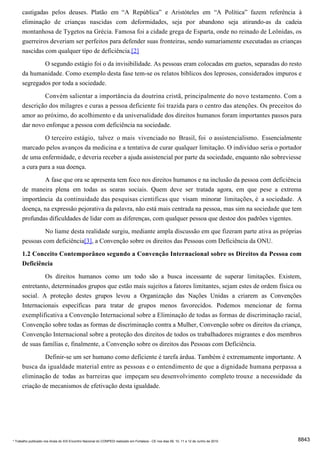castigadas pelos deuses. Platão em “A República” e Aristóteles em “A Política” fazem referência à
      eliminação de crianças nascidas com deformidades, seja por abandono seja atirando-as da cadeia
      montanhosa de Tygetos na Grécia. Famosa foi a cidade grega de Esparta, onde no reinado de Leônidas, os
      guerreiros deveriam ser perfeitos para defender suas fronteiras, sendo sumariamente executadas as crianças
      nascidas com qualquer tipo de deficiência.[2]

                     O segundo estágio foi o da invisibilidade. As pessoas eram colocadas em guetos, separadas do resto
      da humanidade. Como exemplo desta fase tem-se os relatos bíblicos dos leprosos, considerados impuros e
      segregados por toda a sociedade.
              Convém salientar a importância da doutrina cristã, principalmente do novo testamento. Com a
      descrição dos milagres e curas a pessoa deficiente foi trazida para o centro das atenções. Os preceitos do
      amor ao próximo, do acolhimento e da universalidade dos direitos humanos foram importantes passos para
      dar novo enforque a pessoa com deficiência na sociedade.
              O terceiro estágio, talvez o mais vivenciado no Brasil, foi o assistencialismo. Essencialmente
      marcado pelos avanços da medicina e a tentativa de curar qualquer limitação. O indivíduo seria o portador
      de uma enfermidade, e deveria receber a ajuda assistencial por parte da sociedade, enquanto não sobreviesse
      a cura para a sua doença.
              A fase que ora se apresenta tem foco nos direitos humanos e na inclusão da pessoa com deficiência
      de maneira plena em todas as searas sociais. Quem deve ser tratada agora, em que pese a extrema
      importância da continuidade das pesquisas cientificas que visam minorar limitações, é a sociedade. A
      doença, na expressão pejorativa da palavra, não está mais centrada na pessoa, mas sim na sociedade que tem
      profundas dificuldades de lidar com as diferenças, com qualquer pessoa que destoe dos padrões vigentes.
                     No liame desta realidade surgiu, mediante ampla discussão em que fizeram parte ativa as próprias
      pessoas com deficiência[3], a Convenção sobre os direitos das Pessoas com Deficiência da ONU.
      1.2 Conceito Contemporâneo segundo a Convenção Internacional sobre os Direitos da Pessoa com
      Deficiência
               Os direitos humanos como um todo são a busca incessante de superar limitações. Existem,
      entretanto, determinados grupos que estão mais sujeitos a fatores limitantes, sejam estes de ordem física ou
      social. A proteção destes grupos levou a Organização das Nações Unidas a criarem as Convenções
      Internacionais específicas para tratar de grupos menos favorecidos. Podemos mencionar de forma
      exemplificativa a Convenção Internacional sobre a Eliminação de todas as formas de discriminação racial,
      Convenção sobre todas as formas de discriminação contra a Mulher, Convenção sobre os direitos da criança,
      Convenção Internacional sobre a proteção dos direitos de todos os trabalhadores migrantes e dos membros
      de suas famílias e, finalmente, a Convenção sobre os direitos das Pessoas com Deficiência.
               Definir-se um ser humano como deficiente é tarefa árdua. Também é extremamente importante. A
      busca da igualdade material entre as pessoas e o entendimento de que a dignidade humana perpassa a
      eliminação de todas as barreiras que impeçam seu desenvolvimento completo trouxe a necessidade da
      criação de mecanismos de efetivação desta igualdade.




* Trabalho publicado nos Anais do XIX Encontro Nacional do CONPEDI realizado em Fortaleza - CE nos dias 09, 10, 11 e 12 de Junho de 2010   8843
 