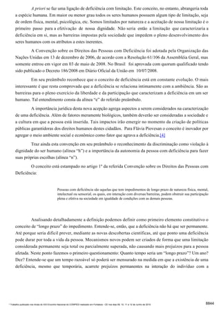 A priori se faz uma ligação de deficiência com limitação. Este conceito, no entanto, abrangeria toda
      a espécie humana. Em maior ou menor grau todos os seres humanos possuem algum tipo de limitação, seja
      de ordem física, mental, psicológica, etc. Somos limitados por natureza e a aceitação de nossa limitação é o
      primeiro passo para a efetivação de nossa dignidade. Não seria então a limitação que caracterizaria a
      deficiência em si, mas as barreiras impostas pela sociedade que impedem o pleno desenvolvimento dos
      seres humanos com os atributos a estes inerentes.

               A Convenção sobre os Direitos das Pessoas com Deficiência foi adotada pela Organização das
      Nações Unidas em 13 de dezembro de 2006, de acordo com a Resolução 61/106 da Assembléia Geral, mas
      somente entrou em vigor em 03 de maio de 2008. No Brasil foi aprovada com quorum qualificado tendo
      sido publicado o Decreto 186/2008 em Diário Oficial da União em 10/07/2008.
                     Em seu preâmbulo reconhece que o conceito de deficiência está em constante evolução. O mais
      interessante é que resta comprovada que a deficiência se relaciona intimamente com a ambiência. São as
      barreiras para o pleno exercício da liberdade e da participação que caracterizam a deficiência em um ser
      humano. Tal entendimento consta da alínea “e” do referido preâmbulo.
                     A importância jurídica desta nova acepção agrega aspectos a serem considerados na caracterização
      de uma deficiência. Além de fatores meramente biológicos, também deverão ser consideradas a sociedade e
      a cultura em que a pessoa está inserida. Tais impactos irão emergir no momento da criação de políticas
      públicas garantidoras dos direitos humanos destes cidadãos. Para Flávia Piovesan o conceito é inovador por
      agregar o meio ambiente social e econômico como fator que agrava a deficiência.[4]
               Traz ainda esta convenção em seu preâmbulo o reconhecimento da discriminação como violação à
      dignidade do ser humano (alínea “h”) e a importância da autonomia da pessoa com deficiência para fazer
      suas próprias escolhas (alínea “n”).

              O conceito está estampado no artigo 1º da referida Convenção sobre os Direitos das Pessoas com
      Deficiência:


                                              Pessoas com deficiência são aquelas que tem impedimentos de longo prazo de natureza física, mental,
                                              intelectual ou sensorial, os quais, em interação com diversas barreiras, podem obstruir sua participação
                                              plena e efetiva na sociedade em igualdade de condições com as demais pessoas.




               Analisando detalhadamente a definição podemos definir como primeiro elemento constitutivo o
      conceito de “longo prazo” do impedimento. Entende-se, então, que a deficiência não há que ser permanente.
      Até porque seria difícil prever, mediante as novas descobertas científicas, até que ponto uma deficiência
      pode durar por toda a vida da pessoa. Mecanismos novos podem ser criados de forma que uma limitação
      considerada permanente seja total ou parcialmente superada, não causando mais prejuízos para a pessoa
      afetada. Neste ponto fazemos o primeiro questionamento: Quanto tempo seria um “longo prazo”? Um ano?
      Dez? Entende-se que um tempo razoável só poderá ser mensurado na medida em que a existência de uma
      deficiência, mesmo que temporária, acarrete prejuízos permanentes na interação do indivíduo com a




* Trabalho publicado nos Anais do XIX Encontro Nacional do CONPEDI realizado em Fortaleza - CE nos dias 09, 10, 11 e 12 de Junho de 2010            8844
 