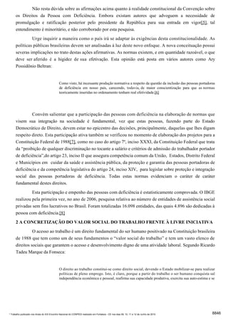 Não resta dúvida sobre as afirmações acima quanto à realidade constitucional da Convenção sobre
      os Direitos da Pessoa com Deficiência. Embora existam autores que advoguem a necessidade de
      promulgação e ratificação posterior pelo presidente da República para sua entrada em vigor[5], tal
      entendimento é minoritário, e não corroborado por esta pesquisa.
                     Urge inquirir a maneira como o país irá se adaptar às exigências desta constitucionalidade. As
      políticas públicas brasileiras devem ser analisadas à luz deste novo enfoque. A nova conceituação possui
      severas implicações no trato destas ações afirmativas. As normas existem, e em quantidade razoável, o que
      deve ser aferido é a higidez de sua efetivação. Esta opinião está posta em vários autores como Ary
      Possidônio Beltran:


                                              Como visto, há incessante produção normativa a respeito da questão da inclusão das pessoas portadoras
                                              de deficiência em nosso país, carecendo, todavia, de maior conscientização para que as normas
                                              teoricamente inseridas no ordenamento tenham real efetividade.[6]




                     Convém salientar que a participação das pessoas com deficiência na elaboração de normas que
      visem sua integração na sociedade é fundamental, vez que estas pessoas, fazendo parte do Estado
      Democrático de Direito, devem estar no epicentro das decisões, principalmente, daquelas que lhes digam
      respeito direto. Esta participação ativa também se verificou no momento de elaboração dos projetos para a
      Constituição Federal de 1988[7], como no caso do artigo 7º, inciso XXXI, da Constituição Federal que trata
      da “proibição de qualquer discriminação no tocante a salário e critérios de admissão do trabalhador portador
      de deficiência”,do artigo 23, inciso II que assegura competência comum da União, Estados, Distrito Federal
      e Municípios em cuidar da saúde e assistência pública, da proteção e garantia das pessoas portadoras de
      deficiência e da competência legislativa do artigo 24, inciso XIV, para legislar sobre proteção e integração
      social das pessoas portadoras de deficiência. Todas estas normas evidenciam o caráter de caráter
      fundamental destes direitos.
               Esta participação e empenho das pessoas com deficiência é estatisticamente comprovada. O IBGE
      realizou pela primeira vez, no ano de 2006, pesquisa relativa ao número de entidades de assistência social
      privadas sem fins lucrativos no Brasil. Foram totalizadas 16.098 entidades, das quais 4.896 são dedicadas à
      pessoa com deficiência.[8]
      2 A CONCRETIZAÇÃO DO VALOR SOCIAL DO TRABALHO FRENTE À LIVRE INICIATIVA
                O acesso ao trabalho é um direito fundamental do ser humano positivado na Constituição brasileira
      de 1988 que tem como um de seus fundamentos o “valor social do trabalho” e tem um vasto elenco de
      direitos sociais que garantem o acesso e desenvolvimento digno de uma atividade laboral. Segundo Ricardo
      Tadeu Marque da Fonseca:


                                              O direito ao trabalho constitui-se como direito social, devendo o Estado mobilizar-se para realizar
                                              políticas de pleno emprego. Isto, é claro, porque a partir do trabalho o ser humano conquista sal
                                              independência econômica e pessoal, reafirma sua capacidade produtiva, exercita sua auto-estima e se




* Trabalho publicado nos Anais do XIX Encontro Nacional do CONPEDI realizado em Fortaleza - CE nos dias 09, 10, 11 e 12 de Junho de 2010         8846
 