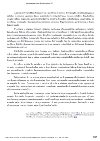 insere na vida adulta definitivamente.[9]




               A classe empresarial brasileira assevera a existência de excesso de regulação estatal nas relações de
      trabalho. É comum o argumento de que as contratações compulsórias de pessoas portadoras de deficiência
      são grave ofensa ao princípio constitucional de livre iniciativa. Considera-se também que a interferência em
      escolhas de contratação e desligamento desnaturam a autonomia de gerenciamento que é inerente ao direito
      de propriedade.
              Ocorre que as empresas possuem o poder do capital, que influencia até na escolha dos governantes
      da nação, que dirá sua influência na relação contratual com o trabalhador. O poder econômico, advindo de
      quem remunera e, portanto, garante o meio de sobrevivência para o empregado, torna esta relação de todo
      modo desigual[10]. Desta forma avulta óbvia a hipossuficiência do trabalhador brasileiro, ainda mais do
      trabalhador com deficiência, que possui o agravante da discriminação. Esta é a característica que propiciou a
      existência de todo este arcabouço normativo que tenta atenuar a instabilidade e a dificuldade de acesso e
      manutenção ao emprego.
                     O trabalho não constitui mera forma de sobrevivência. Sua importância transcende questões de
      ordem prática e adentra a seara da dignidade humana. O direito pós-moderno tem como principal objetivo a
      garantia desta dignidade que se traduz no desenvolvimento das potencialidades produtivas do indivíduo
      dentro da sociedade.
               Os valores sociais do trabalho e da livre iniciativa são fundamentos do Estado brasileiro e,
      portanto, permeiam de forma absoluta todas as áreas da seara constitucional. Não se dá de forma diferente
      ante uma análise dos princípios da ordem econômica, onde foram novamente positivados, construindo a
      base da estrutura econômica nacional.

               Tais princípios devem necessariamente ser analisados à luz de sua concepção funcional e de forma
      coordenada, até porque sua interdependência é óbvia e resta impossível a concretização plena de um deles
      na ausência do outro. Comprometem o exercício de toda a atividade econômica como programa de
      promoção de existência digna, devendo estar empenhados na realização de suas políticas tanto o setor
      público quanto o privado[11].
               Iniciativas legislativas, como as que tratam da inserção de pessoas portadoras de deficiência no
      mercado de trabalho de maneira compulsória pela iniciativa privada são exemplos nos quais o Estado
      interfere no poder gerenciador do empresário manifestando que a autonomia contratual resta vinculada ao
      seu valor social. A maneira que ora se apresenta mais eficiente para a efetivação destes direitos são as ações
      afirmativas que buscam a justiça social. Para Ricardo Castilho:


                                              [...] a justiça social trata dos importes relacionais entre indivíduos e a sociedade, da parte para com o
                                              todo. De modo mais preciso, o liame relacional promovido pela justiça social determina o dever de cada
                                              indivíduo para com a comunidade, tomada no conjunto de seus membros.[12]




* Trabalho publicado nos Anais do XIX Encontro Nacional do CONPEDI realizado em Fortaleza - CE nos dias 09, 10, 11 e 12 de Junho de 2010             8847
 
