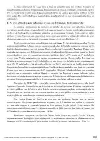 A classe empresarial por vezes teme a perda de competitividade dos produtos brasileiros no
      mercado internacional ante a obrigatoriedade do cumprimento de cotas de contratação compulsória. Existe o
      preconceito da baixa produtividade da pessoa com deficiência e a ideia de que somente no Brasil existem
      cotas sociais. Daí a necessidade de se fazer referência às ações afirmativas para pessoas com deficiência em
      outros países.

      2.1 As ações afirmativas para inclusão das pessoas com deficiência no direito comparado
               As políticas internacionais de incentivo ao trabalho das pessoas com deficiência envolvem
      providências que vão desde a reserva obrigatória de vagas até incentivos fiscais e contribuições empresariais
      em favor de fundos públicos destinados ao custeio de programas de formação profissional, no âmbito
      público e privado. Traremos aqui o exemplo de outros países que também se utilizam do artifício das ações
      afirmativas para romper as barreiras do preconceito contra a pessoa com deficiência.[13]
              Dentre os países europeus temos Portugal com cota fixa de 2% para a iniciativa privada e 5% para
      a administração pública. A França trata do assunto em seu Código do Trabalho que reserva postos de até 6%
      dos trabalhadores em empresas com mais de 20 empregados. Na Espanha além da cota de 2% das vagas
      reservadas para pessoas com deficiência na iniciativa privada ainda existem uma série de incentivos fiscais,
      como redução nas cotas previdenciárias patronais. Na Itália a Lei nº 68/99, no seu art. 3º, estabelece a
      proporção de 7% dos trabalhadores, no caso de empresas com mais de 50 empregados; 2 pessoas com
      deficiência, em empresas com 36 a 50 trabalhadores; e uma pessoa com deficiência, se a empresa possuir
      entre 15 e 35 trabalhadores. Na Alemanha, além da cota de 6% ainda existe um fundo especial para a
      formação profissional das pessoas com deficiência. Também a Áustria estabelece este fundo e a reserva de
      4% das vagas para as empresa com mais de 25 empregados. Bélgica e Holanda trabalham com percentual
      negociado por representantes sindicais laborais e patronais. Na Inglaterra o poder judiciário poderá
      determinar a contratação compulsória de pessoas com deficiência caso não haja compatibilidade entre o
      percentual de empregados com deficiência de uma empresa e a localidade onde esta se situa.
               Nos países do MERCOSUL – Mercado comum do Sul, bloco econômico que engloba Brasil,
      Argentina, Paraguai e Uruguai temos na Argentina um percentual mínimo de 4% para a contratação de
      servidores públicos com deficiência, além disto há incentivos para contratação na iniciativa privada. No
      Uruguai o sistema é similar com a mesma cota argentina para o setor público e uma previsão de bens ou
      serviços públicos a particulares que contratem pessoas com deficiência.
                Nos Estados Unidos da América as cotas não são legalmente fixadas, mas, se provada
      estatisticamente a falta de correspondência entre as pessoas com deficiência de uma região e as contratadas
      por uma dada empresa, a contratação poderá ser feita mediante decisão judicial. Existe também The
      Americans with Disabilities Act (ADA), diploma normativo de 1990, que trata do trabalho de pessoas com
      deficiência e da preparação das empresas para recebê-las.
              Finalmente, trazemos a experiência da China e Japão. Neste o percentual é fixo de 1,8% para
      empresas com mais de cinqüenta e seis empregados. As empresas que não cumprem tal cota mantêm um
      fundo que auxilia o custeio daquelas que contratam. Na China o percentual é variável entre 1,5% a 2%.




* Trabalho publicado nos Anais do XIX Encontro Nacional do CONPEDI realizado em Fortaleza - CE nos dias 09, 10, 11 e 12 de Junho de 2010   8848
 