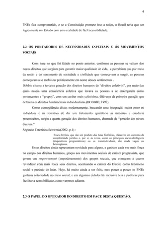 4



PNEs fica comprometido, e se a Constituição promete isso a todos, o Brasil teria que ser
logicamente um Estado com uma realidade de fácil acessibilidade.




2.2 OS PORTADORES DE NECESSIDADES ESPECIAIS E OS MOVIMENTOS
SOCIAIS


       Com base no que foi falado no ponto anterior, conforme as pessoas se valiam dos
novos direitos que surgiam para garantir maior qualidade de vida, e percebiam que por meio
da união e do sentimento de sociedade e civilidade que começavam a surgir, as pessoas
começaram a se mobilizar politicamente em nome desses sentimentos .
Bobbio chama a terceira geração dos direitos humanos de “direitos coletivos”, por meio das
quais nascia uma consciência coletiva que levava as pessoas a se enxergarem como
pertencentes a “grupos”, com um caráter mais coletivista, diferente da primeira geração que
defendia os direitos fundamentais individualistas.(BOBBIO, 1992).
       Como conseqüência disso, modernamente, buscando uma integração maior entre os
indivíduos e na tentativa de dar um tratamento igualitário às minorias e erradicar
preconceitos, surgiu a quarta geração dos direitos humanos, chamada de “geração dos novos
direitos.”
Segundo Terezinha Schwenk(2002, p.1) :
                        Esses direitos, que são um produto das lutas históricas, oferecem um aumento da
                       complexidade jurídica e, por si, às vezes, como os princípios sócio-ideológicos
                       (dispositivos programáticos) ou os transindividuais, são ainda vagos ou
                       heterogêneos.
       Esses direitos ainda representam novidade para alguns, e ganham cada vez mais força
no campo dos direitos humanos, graças aos movimentos sociais de caráter progressista, que
geram um empowerment (empoderamento) dos grupos sociais, que começam a querer
revindicar com mais força seus direitos, acentuando o caráter do Direito como fenômeno
social e produto de lutas. Hoje, há muito ainda a ser feito, mas pouco a pouco os PNEs
ganham notoriedade no meio social, e em algumas cidades há inclusive leis e políticas para
facilitar a acessibilidade, como veremos adiante.



2.3 O PAPEL DO OPERADOR DO DIREITO EM FACE DESTA QUESTÃO.
 