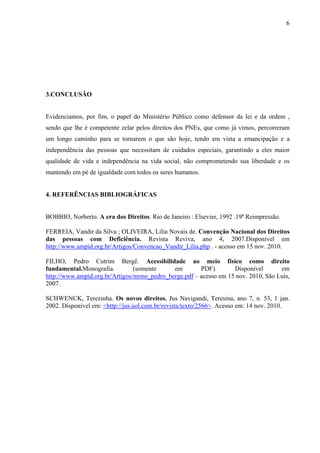6




3.CONCLUSÃO


Evidenciamos, por fim, o papel do Ministério Público como defensor da lei e da ordem ,
sendo que lhe é competente zelar pelos direitos dos PNEs, que como já vimos, percorreram
um longo caminho para se tornarem o que são hoje, tendo em vista a emancipação e a
independência das pessoas que necessitam de cuidados especiais, garantindo a eles maior
qualidade de vida e independência na vida social, não comprometendo sua liberdade e os
mantendo em pé de igualdade com todos os seres humanos.


4. REFERÊNCIAS BIBLIOGRÁFICAS


BOBBIO, Norberto. A era dos Direitos. Rio de Janeiro : Elsevier, 1992 .19ª Reimpressão.

FERREIA, Vandir da Silva ; OLIVEIRA, Lilia Novais de. Convenção Nacional dos Direitos
das pessoas com Deficiência. Revista Reviva, ano 4, 2007.Disponível em
http://www.ampid.org.br/Artigos/Convencao_Vandir_Lilia.php . - acesso em 15 nov. 2010.

FILHO, Pedro Cutrim Bergê. Acessibilidade ao meio físico como direito
fundamental.Monografia.         (somente     em        PDF).       Disponível       em
http://www.ampid.org.br/Artigos/mono_pedro_berge.pdf – acesso em 15 nov. 2010, São Luís,
2007.

SCHWENCK, Terezinha. Os novos direitos. Jus Navigandi, Teresina, ano 7, n. 53, 1 jan.
2002. Disponível em: <http://jus.uol.com.br/revista/texto/2566>. Acesso em: 14 nov. 2010.
 
