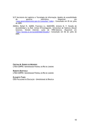 SLTI Secretaria de Logística e Tecnologia da Informação. Modelo de acessibilidade
   do            governo            eletrônico.          Disponível           em
   <www.governoeletronico.gov.br/consultas/ index>. Consultado em 05 de julho
   de 2005.
ZÙNICA, Rafael R.; MARIN, Francisco A.; MANCHÓN, Antonio M. F. Estudio de
   Accesibilidad a la Red. Unitat D’Investigación. Universitat de València (Estudi
   General). Versión Internet. junio de 1998.Valencia. Disponível em
   <http://acceso.uv.es/accesibilidad/Estudio/> Consultado em 06 de julho de
   2005.




CRISTINA M. BARROS DE MEDEIROS
LTDS/COPPE/ UNIVERSIDADE FEDERAL DO RIO DE JANEIRO

ROBERTO BARTHOLO
LTDS/COPPE/ UNIVERSIDADE FEDERAL DO RIO DE JANEIRO

ELIZABETH TUNES
CDS/FACULDADE DE EDUCAÇÃO - UNIVERSIDADE DE BRASÍLIA




                                                                               10
 