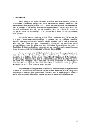 1. Introdução

       Nossos tempos são organizados em torno das atividades laborais, e muitos
dos valores e princípios que pautam nossa sociedade se baseiam na relação das
pessoas com seu trabalho (Arendt, 2003). Dispor de um trabalho é ter um potencial
para a inserção na sociedade, pois pressupõe desempenhar, no processo produtivo,
um rol socialmente valorado, ser reconhecido como um sujeito de direitos e
obrigações, estar participando do círculo de bem estar social, ser protagonista de
uma história.

        Entretanto, na contramão de muitas idéias e propostas contidas em cartas-
princípio e outros documentos oficiais, as pessoas com necessidades especiais,
também chamadas deficientes, não têm ou não agregam valor à cadeia produtiva,
pois não são vistas em suas necessidades, diferenças ou aspirações como
potencialidades, mas sim vistas em suas limitações. Presenciamos, portanto, a
fragilidade da inserção de alguns grupos sociais que compõem a diversidade humana
e que permanecem à margem das oportunidades (Schur, 2002).

       Não ter acesso a uma atividade produtiva é um fator de marginalização e de
risco de exclusão. É necessário, portanto, restituir e personificar o valor da
cidadania e do trabalho como relação vinculante entre as pessoas desfavorecidas e
a sociedade, e não como algo que as coloca em lugares jamais alcançáveis, tendo
em vista suas limitações. Neste contexto, as novas tecnologias de informação e
comunicação, em especial a Internet, convertem-se em ferramentas que podem
favorecer a inclusão ou a exclusão dessas pessoas.

        No presente trabalho pretende-se refletir o desenvolvimento de políticas de
atenção ao usuário, e de novas formas de gestão e de adequação das tecnologias da
informação e comunicação, procurando contribuir para a emancipação e inserção
social e ao mundo do trabalho de pessoas portadoras de necessidades especiais.




                                                                                 2
 