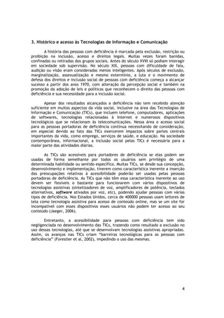 3. Histórico e acesso às Tecnologias de Informação e Comunicação

       A história das pessoas com deficiência é marcada pela exclusão, restrição ou
proibição na inclusão, acesso e direitos legais. Muitas vezes foram banidas,
confinadas ou retiradas dos grupos sociais. Antes do século XVIII só podiam interagir
em sociedade sob supervisão. No século XIX, pessoas com dificuldade de fala,
audição ou visão eram consideradas menos inteligentes. Após séculos de exclusão,
marginalização, assexualização e mesmo extermínio, a luta e o movimento de
defesa dos direitos e inclusão social de pessoas com deficiência começa a alcançar
sucesso a partir dos anos 1970, com alteração da percepção social e também na
promoção da adoção de leis e políticas que reconhecem o direito das pessoas com
deficiência e sua necessidade para a inclusão social.

        Apesar dos resultados alcançados a deficiência não tem recebido atenção
suficiente em muitos aspectos da vida social, inclusive na área das Tecnologias de
Informação e Comunicação (TICs), que incluem telefone, computadores, aplicações
de softwares, tecnologias relacionadas à Internet e numerosos dispositivos
tecnológicos que se relacionam às telecomunicações. Nessa área o acesso social
para as pessoas portadoras de deficiência continua necessitando de consideração,
em especial devido ao fato das TICs exercerem impactos sobre partes centrais
importantes da vida, como emprego, serviços de saúde, e educação. Na sociedade
contemporânea, informacional, a inclusão social pelas TICs é necessária para a
maior parte das atividades diárias.

       As TICs são acessíveis para portadores de deficiência se elas podem ser
usadas de forma semelhante por todos os usuários sem privilégio de uma
determinada habilidade ou sentido específico. Muitas TICs, se desde sua concepção,
desenvolvimento e implementação, tiverem como característica inerente a inserção
das preocupações relativas à acessibilidade poderão ser usadas pelas pessoas
portadoras de deficiência. As TICs que não têm essa característica inerente ao uso
devem ser flexíveis o bastante para funcionarem com vários dispositivos de
tecnologias assistivas (sintetizadores de voz, amplificadores de potência, teclados
alternativos, software ativados por voz, etc), podendo ajudar pessoas com várias
tipos de deficiência. Nos Estados Unidos, cerca de 400000 pessoas usam leitores de
tela como tecnologia assistiva para acesso de conteúdo online, mas se um site for
incompatível com esses dispositivos esses usuários não podem ter acesso ao seu
conteúdo (Jaeger, 2006).

       Entretanto, a acessibilidade para pessoas com deficiência tem sido
negligenciada no desenvolvimento das TICs, trazendo como resultado a exclusão no
uso dessas tecnologias, até que se desenvolvam tecnologias assistivas apropriadas.
Assim, os avanços nas TICs criam “barreiras tecnológicas para as pessoas com
deficiência” (Forestier et al, 2002), impedindo o uso das mesmas.




                                                                                   4
 
