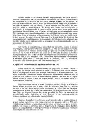 Embora Jaeger (2006) ressalte que essa negligência seja em parte devido à
falta de conhecimento das necessidades de pessoas com deficiência quando se leva
em consideração o processo de concepção (design process) da tecnologia, as
políticas governamentais muitas vezes são formuladas de modo que ocasionem a
exclusão de pessoas com deficiência. O autor salienta que discussões, ao nível
político, sobre a universalização de acesso não levam em consideração a
deficiência. A universalização é compreendida muitas vezes como enfatizando
questões da disponibilidade e da eficácia e utilidade dos serviços associados a uma
TIC, mas quase nunca questões associadas à acessibilidade da tecnologia para todos.
Uma razão é que a sociedade ainda considera a deficiência como um problema de
ordem pessoal, de ordem interna, fato que leva à ignorância dos impactos das
estruturas sociais e políticas sobre as pessoas com deficiência. Custos adicionais são
também citados como razão para não se produzirem tecnologias adequadas para as
pessoas com deficiência.

       Entretanto, a acessibilidade, a capacidade de transmitir, acessar e receber
informações, é componente chave da cidadania. As TICs que são acessíveis muitas
vezes representam a primeira oportunidade que pessoas com deficiência têm para
se incluir no mundo do trabalho, ao passo que a limitação de acesso aumenta o
esforço necessário para se ter um bom desempenho em um ambiente profissional.
Por outro lado, a falta de acesso a TICs socialmente importantes tais como Internet
e telefonia pode levar à alienação social e, portanto, uma TIC inacessível
transforma uma deficiência física em uma deficiência social.

4. Questões relacionadas ao desenvolvimento de TICs

       Como resultado do envelhecimento da população e outros fatores a
população de pessoas com deficiência tende a aumentar num futuro próximo.
Apesar do progresso de leis e de arranjos relacionados à acessibilidade das TICs,
ainda há muito a caminhar no sentido de mudança de valores na sociedade para se
propiciar a inclusão social e a acessibilidade de pessoas com deficiência. Alguns
dessas mudanças devem ocorrer na esfera política, pois as leis devem refletir a
diversidade da sociedade.

       Diversos autores, dentre os quais Finquelievich (2005), Zùnica et al (2005) e
Jaeger (2006) apontam que o baixo nível de utilização das TICs por pessoas
portadoras de deficiência parece estar relacionado a certos tipos de barreiras,
especialmente as que são criadas na concepção e no desenvolvimento de projeto
das TICs, no desenvolvimento das novas gerações de TICs, na valoração da
acessibilidade pelas indústrias e pelo Governo e no monitoramento da
implementação de leis relacionadas à acessibilidade.

       O estudo dessas barreiras, levando-se em consideração as características de
grupos sociais específicos, cria áreas potenciais de pesquisa sobre as TICs com
relação aos projetos de novos produtos, processos e tecnologias, no que o presente
trabalho se vincula e contribui para a Engenharia de Produção, como também
pontua a necessidade de se lutar por políticas de telecomunicações que viabilizem
as condições de acessibilidade nas TICs.




                                                                                    5
 