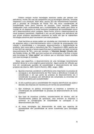 Embora existam muitas tecnologias assistivas usadas por pessoas com
deficiência, muitas TICs não são compatíveis com as tecnologias assistivas, tornando
impossível a sua utilização. Além disso, poucas TICs são inerentemente acessíveis,
pois o processo de concepção de muitas TICs não inclui considerações de
acessibilidade como parte inerente do processo. Como resultado, padrões
inadequados (mais universalidade que a acessibilidade) são usados para testar as
funções de um dispositivo ou então nenhuma consideração de acessibilidade ocorre
até o desenvolvimento estar completo. Dessa forma, ocorre o desenvolvimento de
novos produtos inacessíveis, impedindo o seu uso por pessoas com deficiência até
que surjam produtos equivalentes acessíveis ou então até que se redesenhem
tecnologias assistivas para funcionarem com esses produtos.

       Essas barreiras ao acesso podem ser estudadas por intermédio da realização
de pesquisas sobre o interrelacionamento entre a inserção de preocupações com
relação à acessibilidade e a concepção, desenvolvimento e implementação de
produtos, bem como sobre a manufatura das TICs. Finquelievich (2005) aponta que
é mais fácil dar atenção a fatores específicos que se posicionam nas fases iniciais do
desenvolvimento de TICs, como por exemplo, o Television Decoder Circuitry Act,
dos Estados Unidos, de 1990, que teve sucesso em universalizar e facilitar o acesso
pela tecnologia de “close caption” por ordenar que as televisões fossem vendidas
com essa tecnologia já instalada.

    Nesse caso específico, o desenvolvimento de uma tecnologia inerentemente
acessível deveu-se a uma exigência governamental. Alguns pontos de reflexão que
leve em consideração questões de acessibilidade e desenvolvimento de novos
produtos são (Garcia, 2003; Farell & Rumich, 2002; Jaeger, 2006):

   a. Quantas empresas consideram a deficiência como importante no processo de
      concepção e de desenvolvimento de TICs? Como a deficiência é levada em
      consideração e em que ponto do processo de desenvolvimento ela é
      considerada? As pessoas com deficiência são consultadas ou envolvidas em
      testes de produtos para acessibilidade?

   b. As leis e políticas para a acessibilidade têm impacto identificável nas ações e
      decisões das empresas de manufaturas em termos da acessibilidade?

   c. Que mudanças na política encorajariam as empresas a aumentar as
      considerações de acessibilidade no processo de desenvolvimento de novos
      produtos?

   d. Que tipos de incentivos (créditos, reconhecimento de méritos, selo de
      reconhecimento público de aprovação, leis) levariam as empresas a
      aumentar as considerações de acessiblidade na concepção e no
      desenvolvimento das TICs?

   e. As novas tecnologias são desenvolvidas de modo que aspectos de
      acessibilidade têm possibilidade de serem transferidos para tecnologias
      futuras?




                                                                                    6
 