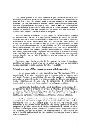 Essa última questão é de cabal importância, pois muitas vezes existe uma
tecnologia já disponível que facilite a acessibilidade, entretanto ela é usada em um
modo tal que se cria uma barreira para as pessoas portadoras de necessidades
especiais. Com relação a esse caso, pode ser citado o desenvolvimento de telefones
celulares. Algumas opções tecnológicas como “touch screens” e “tecnologias de
voz” têm potencial para habilitar várias pessoas a usarem celulares, mas esses
avanços tecnológicos não são incorporados de modo que eles promovam a
acessibilidade, mas sim, criando barreiras tecnológicas.

    Um outro patamar de questões a serem levadas em consideração com respeito
ao desenvolvimento de TICs e a acessibilidade refere-se ao âmbito das relações
controversas entre os interesses associados às necessidades humanas e os interesses
empresariais. Em geral, Jaeger (2006) cita como exemplo os Estados Unidos, os
órgãos que regulam as atividades industriais levam em consideração, em suas
decisões quanto às considerações de acessibilidade nas TICs, mais as margens de
lucro e as questões de custo ou de esforços para as empresas, que as necessidades
de acesso e inclusão para parcelas excluídas da população. As indústrias pontuam
que custos crescentes afetam habilidade para competir, o desenvolvimento de
novas tecnologias e o custo do serviço para os clientes. As agências governamentais
relatam também que o custo é também a principal causa para a falta de
acessibilidade.

    Entretanto, com relação à avaliação das questões de custos é importante
considerar os custos a longo prazo de se deixar os serviços ou informações
inacessíveis para parcelas da população (Forestier et al, 2002).

5. Implicações sobre TICs e pessoas com necessidades especiais

       Em um mundo cada vez mais dependente das TICs (Machado, 2001), a
acessibilidade é de vital importância para a inclusão social de pessoas com
deficiência. Contudo, a acessibilidade não tem sido levada em consideração na
concepção, no desenvolvimento e na implementação das TICs. A inacessibilidade
resulta freqüentemente de uma falta de compreensão da importância da
acessibilidade e de uma falta de percepção de como ela pode ser obtida.

        A compreensão da deficiência não é ainda considerada como algo que deve
ser considerado desde o princípio dos projetos e influenciar de forma integral a
modelagem e desenho de novas tecnologias e das tecnologias já existentes. Alguns
países já desenvolveram políticas de telecomunicações relacionadas à acessibilidade
das TICs, mas o progresso resultante destas políticas não tem ainda sido claro.

       O enfoque tradicional das ferramentas, instrumentos e políticas tecnológicas
e também para as telecomunicações deve ser reconsiderado em uma sociedade
informacional onde as TICs exercem papel vital na vida dos cidadãos. Essas
ferramentas e instrumentos devem passar por uma análise significativa quanto ao
seu potencial para inclusão social de pessoas com deficiência e devem ser feitos
estudos e considerações quanto à concepção, desenvolvimento e implementação de
TICs acessíveis, pois para essas pessoas um acesso igualitário às TICs e serviços que
nelas se baseiam é tão essencial em uma sociedade informacional quanto o acesso
às estruturas físicas.



                                                                                   7
 