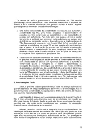 Em termos de política governamental, a acessibilidade das TICs envolve
questões regulatórias e econômicas, como dimensões humanitárias. É essencial dar
atenção a essas questões econômicas para garantir inclusão e acesso. Algumas
questões políticas devem ser levadas em consideração:

   a. uma melhor compreensão da acessibilidade é necessária para aumentar a
      acessibilidade nas TICs, pois muitos projetistas e desenvolvedores de
      produtos não têm compreensão da acessibilidade e das necessidades de
      pessoas com deficiência. Para lidar com essa questão devem-se adotar
      ferramentas e políticas que promovam mais participação de pessoas com
      deficiência na concepção (design), desenvolvimento e implementação de
      TICs. Essa questão é importante, pois é muito difícil definir ou atribuir uma
      escala de acessibilidade para uma TIC até que usuários efetivos trabalhem
      com a mesma. A participação de pessoas com deficiência na concepção,
      desenvolvimento e implementação de novas tecnologias tornará mais fácil
      perceber a importância da acessibilidade e como ela pode ser incorporada
      na criação de novas e posteriores gerações de TICs.

   b. a acessibilidade deve ser considerada em termos de diferentes deficiências.
      Os projetos de novos produtos devem enfatizar a acessibilidade em relação
      com a necessidade das pessoas com específicas deficiências. O aumento da
      compreensão quanto às vantagens de se inserir a acessibilidade na
      concepção de produtos e tecnologias traz benefícios para muitos membros
      da sociedade. A consideração da acessibilidade já no processo de concepção
      e desenvolvimento de produtos faz que poucos recursos sejam gastos em
      tornar as TICs acessíveis após a implementação, redução da dificuldade para
      os produtores, donos e usuários dessas tecnologias. A inclusão das questões
      de acessibilidade desde o início do projeto das novas TICs fará com que mais
      usuários possam ter acesso, aumentando o potencial econômico da TIC.

6. Considerações finais

       Assim, o presente trabalho pretende lançar luzes nos avanços significativos
que vem ocorrendo em relação às tecnologias de informação e comunicação, mas no
que diz respeito à acessibilidade, mais pesquisas no âmbito do governo, da indústria
e da academia necessitam ser feitas.

       A participação de pessoas com necessidades especiais no desenvolvimento de
TICs é fator primordial, pois determina níveis de acessibilidade com relação aos
diferentes tipos de deficiência. Auxilia a construção de um painel mais claro sobre
questões que não estão sendo consideradas nos processos de concepção,
desenvolvimento e implementação de produtos.

        Ademais, pesquisas considerando a integração dos grupos demandantes das
tecnologias destacadas entram em sintonia com todo o processo produtivo e de
articulação, com o fato de que podem ser providas bases para possíveis padrões
legais e/ou industriais para promoção da acessibilidade em TICs, e a promoção de
novos modos de compreender e induzir arranjos institucionais entre os elaboradores




                                                                                  8
 