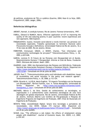 de políticas, produtores de TICs e o público (Guarino, 2004; Koon & La Veja, 2005;
Finquelievich, 2005; Jaeger, 2006).


Referências bibliográficas

ARENDT, Hannah. A condição humana. Rio de Janeiro: Forense Universitária, 1997.
FARELL, Edward & RUMICH, Marta. Effective application of ICT to improving the
   quality of life and reducing poverty in poor countries: recent experiences and
   new approachs. IEEE Explorer.
FINQUELIEVICH, Suzana. Inclusión socio-laboral a través Internet: Las personas con
   necesidades especiales. Trabalho apresentado no Seminário Nacional sobre
   Preconceito Inclusão e Deficiência. Universidade Federal do Rio de Janeiro, 16 a
   19 de maio de 2005. Rio de Janeiro. Mimeo
FORESTIER, Emmanuel; GRACE, J; KENNY, Charles. “Can information and
   communication technologies be pro-poor?” Telecommunications Policy, n. 26,
   2002, p.623-646.
GARCIA, Lorenzo R. El Futuro de las Personas com Discapacidad em el Mundo.
   Desenvolvimento Humano Y Discapacidad. Informe al Club de Roma. Fundación
   ONCE. Ediciones del Umbral. Madri. 2003.
GUARINO, Lizair. 2004: Ano Iberoamericano das Pessoas com Deficiência. Federação
   Nacional das Associações Pestalozzi (Fenasp) e Pestalozzi Niterói. Disponível em
   <http://www.monitormercantil.com.br/scripts/materia.cfm?Docid=
   1392132760>. Consultado em 04 de julho de 2005.
JAEGER, Paul T. “Telecommunications policy and individuals with disabilities: Issues
   of accessibility and social inclusion in the policy and research agenda”.
   Telecommunications Policy, n. 30, 2006, p.112-124.
KOON, Ricardo A.; LA VEJA, Maria Eugênia. “El impacto Tecnológico em las Personas
   con Discapacidad”. Revista Fuentes, num. 4. Temas Monografia. Universidad de
   Sevilla.   Disponível    em     <http://www.cica.es/aliens/revfuentes/num4/
   monografico_3. htm>. Consultado em 04 de julho de 2005.
MACHADO, Márcia C. da Silva. Gestão do conhecimento: as tecnologias, as
   organizações e o conhecimento como elementos estratégicos de uma nova
   abordagem em gestão empresarial. Rio de Janeiro, Universidade Federal do Rio
   de Janeiro, Instituto Alberto Luiz Coimbra de Pós-graduação e Pesquisa de
   Engenharia Programa de Engenharia de Produção, 2001 (Tese de Doutorado em
   Engenharia de Produção).
REVISTA TEMA. Acessibilidade Digital: Serpro leva tecnologia a portadores de
   necessidades. Ano XXVIII. Edição 173 mai/jun 2004. Disponível em
   <http://www1.serpro.gov.br/publicacoes/tema/173/tema173.pdf>. Consultado
   em 05 de julho de2005.
SCHUR, Lisa. “The difference a job makes: the effects of employment among
   people with disabilities”. Journal of Economic Issues, Vol. XXXVI, n.2, 2002,
   p.339-347.




                                                                                  9
 