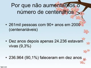 Por que não aumentamos o
número de centenários
• 261mil pessoas com 90+ anos em 2000
(centenariáveis)
• Dez anos depois apenas 24.236 estavam
vivas (9,3%)
• 236.964 (90,1%) faleceram em dez anos

 