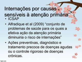 Internações por causas
sensíveis à atenção primária

• ICSAP
• Alfradique et al (2009) “conjunto de
problemas de saúde para os quais a
efetiva ação da atenção primária
diminuiria o risco de internações”
• Ações preventivas, diagnóstico e
tratamento precoce de doenças agudas
ou o controle rigoroso de doenças
crônicas.

 