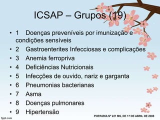 ICSAP – Grupos (19)
• 1 Doenças preveníveis por imunização e
condições sensíveis
• 2 Gastroenterites Infecciosas e complicações
• 3 Anemia ferropriva
• 4 Deficiências Nutricionais
• 5 Infecções de ouvido, nariz e garganta
• 6 Pneumonias bacterianas
• 7 Asma
• 8 Doenças pulmonares
• 9 Hipertensão
PORTARIA Nº 221 MS, DE 17 DE ABRIL DE 2008

 