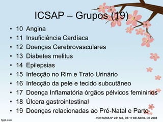 ICSAP – Grupos (19)
•
•
•
•
•
•
•
•
•
•

10
11
12
13
14
15
16
17
18
19

Angina
Insuficiência Cardíaca
Doenças Cerebrovasculares
Diabetes melitus
Epilepsias
Infecção no Rim e Trato Urinário
Infecção da pele e tecido subcutâneo
Doença Inflamatória órgãos pélvicos femininos
Úlcera gastrointestinal
Doenças relacionadas ao Pré-Natal e Parto
PORTARIA Nº 221 MS, DE 17 DE ABRIL DE 2008

 