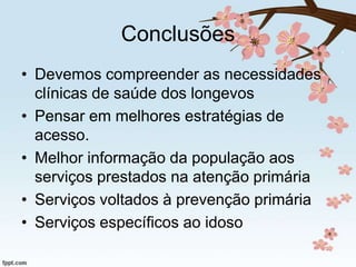 Conclusões
• Devemos compreender as necessidades
clínicas de saúde dos longevos
• Pensar em melhores estratégias de
acesso.
• Melhor informação da população aos
serviços prestados na atenção primária
• Serviços voltados à prevenção primária
• Serviços específicos ao idoso

 