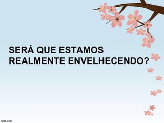 SERÁ QUE ESTAMOS
REALMENTE ENVELHECENDO?

 