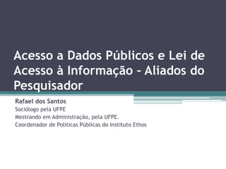 Acesso a Dados Públicos e Lei de
Acesso à Informação – Aliados do
Pesquisador
Rafael dos Santos
Sociólogo pela UFPE
Mestrando em Administração, pela UFPE.
Coordenador de Políticas Públicas do Instituto Ethos
 