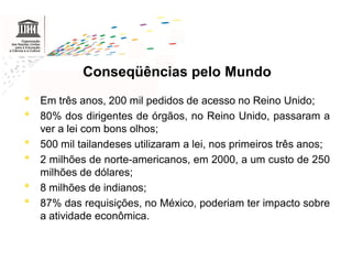 Conseqüências pelo Mundo
•   Em três anos, 200 mil pedidos de acesso no Reino Unido;
•   80% dos dirigentes de órgãos, no Reino Unido, passaram a
    ver a lei com bons olhos;
•   500 mil tailandeses utilizaram a lei, nos primeiros três anos;
•   2 milhões de norte-americanos, em 2000, a um custo de 250
    milhões de dólares;
•   8 milhões de indianos;
•   87% das requisições, no México, poderiam ter impacto sobre
    a atividade econômica.



.
 