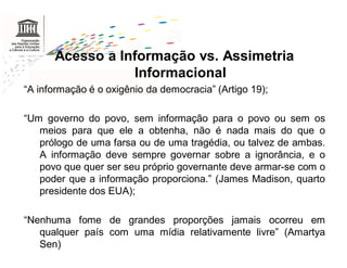 Acesso a Informação vs. Assimetria
                 Informacional
“A informação é o oxigênio da democracia” (Artigo 19);

“Um governo do povo, sem informação para o povo ou sem os
   meios para que ele a obtenha, não é nada mais do que o
   prólogo de uma farsa ou de uma tragédia, ou talvez de ambas.
   A informação deve sempre governar sobre a ignorância, e o
   povo que quer ser seu próprio governante deve armar-se com o
   poder que a informação proporciona.” (James Madison, quarto
   presidente dos EUA);

“Nenhuma fome de grandes proporções jamais ocorreu em
   qualquer país com uma mídia relativamente livre” (Amartya
   Sen)
 