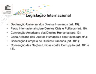 Legislação Internacional

•   Declaração Universal dos Direitos Humanos (art. 19);
•   Pacto Internacional sobre Direitos Civis e Políticos (art. 19);
•   Convenção Americana dos Direitos Humanos (art. 13);
•   Carta Africana dos Direitos Humanos e dos Povos (art. 9º.);
•   Convenção Européia de Direitos Humanos (art. 10º.);
•   Convenção das Nações Unidas contra Corrupção (art. 10º. e
    13).
 