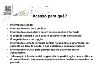 Acesso para quê?

•   Informação é poder
•   Informação é um bem público
•   Informação é peça-chave de um debate político informado
•   O segredo conduz a uma cultura do rumor e da conspiração
•   O segredo leva a corrupção
•   Informação é uma ferramenta central no combate à ignorância, por
    exemplo na área de saúde, o que deteriora o desenvolvimento;
•   Informação é crucial para garantir que os governos sejam
    accountable;
•    Informação é fundamental na garantia da participação democrática e
    do entendimento mútuo e no equacionamento de danos causados no
    passado.
 