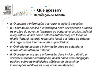 Que acesso?
                     Declaração de Atlanta

• a. O acesso a informação é a regra; o sigilo é exceção;
• b. O direito de acesso a informação deve ser aplicado a todos
  os órgãos do governo (inclusive os poderes executivo, judicial
  e legislativo, assim como setores autônomos) em todos os
  níveis (federal, central, regional e local) e a todos os setores
  dos organismos internacionais supracitados;
• c. O direito de acesso a informação deve se estender a
  outros atores além do Estado;
• d. O direito de acesso a informação deve incluir o direito a
  solicitar e receber informações, assim como uma obrigação
  positiva sobre as instituições públicas de disseminar
  informações relativas às suas áreas de atuação;
 