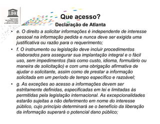 Que acesso?
                       Declaração de Atlanta
• e. O direito a solicitar informações é independente de interesse
  pessoal na informação pedida e nunca deve ser exigida uma
  justificativa ou razão para o requerimento;
• f. O instrumento ou legislação deve incluir procedimentos
  elaborados para assegurar sua implantação integral e o fácil
  uso, sem impedimentos (tais como custo, idioma, formulário ou
  maneira de solicitação) e com uma obrigação afirmativa de
  ajudar o solicitante, assim como de prestar a informação
  solicitada em um período de tempo específico e razoável;
• g. As exceções ao acesso a informações devem ser
  estritamente definidas, especificadas em lei e limitadas às
  permitidas pela legislação internacional. As excepcionalidades
  estarão sujeitas a não deferimento em nome do interesse
  público, cujo princípio determinará se o benefício da liberação
  da informação superará o potencial dano público;
 