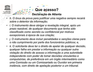Que acesso?
                        Declaração de Atlanta
•   h. O ônus da prova para justificar uma negativa sempre recairá
    sobre o detentor da informação;
•   i. O instrumento deve obrigar a revelação integral, após um
    prazo razoável, de qualquer documento que tenha sido
    classificado como secreto ou confidencial por motivos
    excepcionais à época de sua criação;
•   j. O instrumento deve incluir penalidades e sanções claras para
    o não cumprimento por parte dos funcionários públicos; e,
•   k. O solicitante deve ter o direito de apelar de qualquer decisão,
    qualquer falha em prestar a informação ou qualquer outra
    violação do direito de acesso a informação a uma autoridade
    independente com poder de tomar decisões vinculantes e
    compulsórias, de preferência em um órgão intermediário como
    uma Comissão ou um Comissariado ou Ouvidor em primeira
    instância, com direito de apelação posterior a um tribunal.
 
