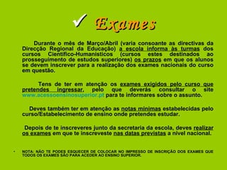    Exames Durante o mês de Março/Abril (varia consoante as directivas da Direcção Regional da Educação)  a escola informa às turmas  dos cursos Científico-Humanísticos (cursos estes destinados ao prosseguimento de estudos superiores)  os prazos  em que os alunos se devem inscrever para a realização dos exames nacionais do curso em questão. Tens de ter em atenção os  exames exigidos pelo curso que pretendes ingressar , pelo que deverás consultar o site  www.acessoensinosuperior.pt  para te informares sobre o assunto. Deves também ter em atenção as  notas mínimas  estabelecidas pelo curso/Estabelecimento de ensino onde pretendes estudar. Depois de te inscreveres junto da secretaria da escola, deves  realizar os exames  em que te inscreveste  nas datas previstas  a nível nacional. NOTA: NÃO TE PODES ESQUECER DE COLOCAR NO IMPRESSO DE INSCRIÇÃO DOS EXAMES QUE TODOS OS EXAMES SÃO PARA ACEDER AO ENSINO SUPERIOR. 
