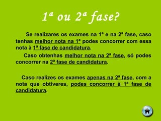 1ª ou 2ª fase? Se realizares os exames na 1ª e na 2ª fase, caso tenhas  melhor nota na 1ª  podes concorrer com essa nota à  1ª fase de candidatura . Caso obtenhas  melhor nota na 2ª fase , só podes concorrer na  2ª fase de candidatura . Caso realizes os exames  apenas na 2ª fase , com a nota que obtiveres,  podes concorrer à 1ª fase de candidatura . 