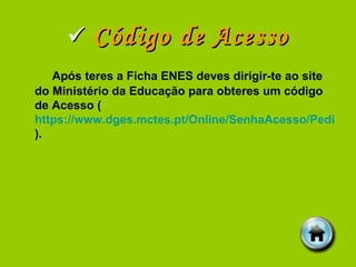    Código de Acesso Após teres a Ficha ENES deves dirigir-te ao site do Ministério da Educação para obteres um código de Acesso ( https://www.dges.mctes.pt/Online/SenhaAcesso/Pedir.aspx ). 