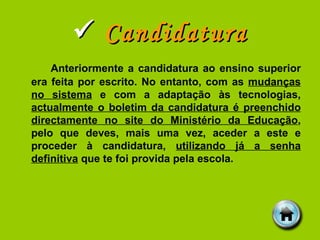    Candidatura Anteriormente a candidatura ao ensino superior era feita por escrito. No entanto, com as  mudanças no sistema  e com a adaptação às tecnologias,  actualmente o boletim da candidatura é preenchido directamente no site do Ministério da Educação , pelo que deves, mais uma vez, aceder a este e proceder à candidatura,  utilizando já a senha definitiva  que te foi provida pela escola. 