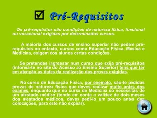    Pré-Requisitos Os pré-requisitos são condições de natureza física, funcional ou vocacional exigidas por determinados cursos. A maioria dos cursos de ensino superior não pedem pré-requisitos no entanto, cursos como Educação Física, Música e Medicina, exigem dos alunos certas condições. Se pretendes ingressar num curso que exija pré-requisitos  (informa-te no site do Acesso ao Ensino Superior)  tens que ter em atenção as datas da realização das provas exigidas . No curso de Educação Física,  por exemplo , são-te pedidas provas de natureza física que deves realizar  muito antes dos exames , enquanto que no curso de Medicina só necessitas de um atestado médico (tendo em conta a validez de dois meses dos atestados médicos, deves pedi-lo um pouco antes das colocações, para este não expirar). 